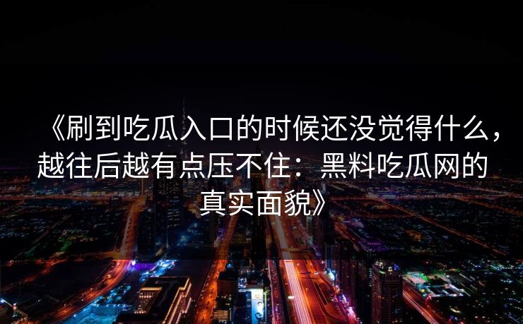 《刷到吃瓜入口的时候还没觉得什么，越往后越有点压不住：黑料吃瓜网的真实面貌》