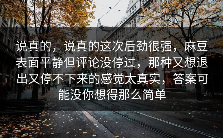 说真的，说真的这次后劲很强，麻豆表面平静但评论没停过，那种又想退出又停不下来的感觉太真实，答案可能没你想得那么简单