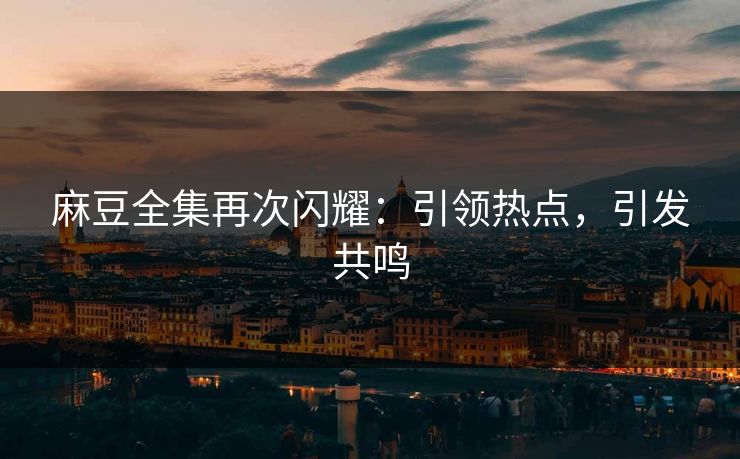 麻豆全集再次闪耀：引领热点，引发共鸣