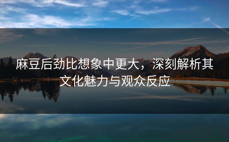 麻豆后劲比想象中更大，深刻解析其文化魅力与观众反应