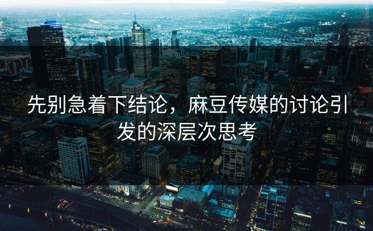 先别急着下结论，麻豆传媒的讨论引发的深层次思考