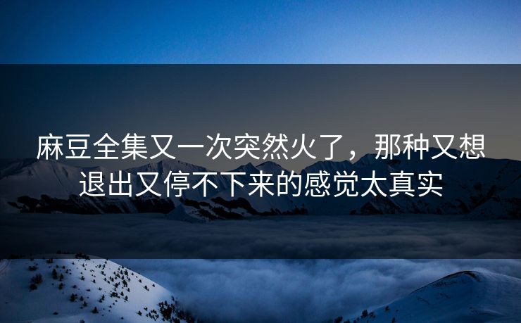 麻豆全集又一次突然火了,那种又想退出又停不下来的感觉太真实 麻豆全集又一次突然火了,那种又想退出又停不下来的感觉太真实