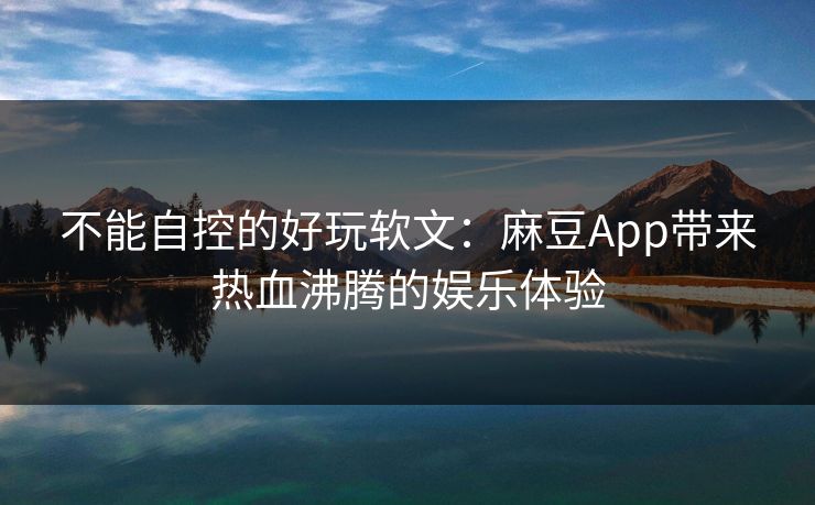 不能自控的好玩软文:麻豆App带来热血沸腾的娱乐体验 不能自控的好玩软文:麻豆App带来热血沸腾的娱乐体验