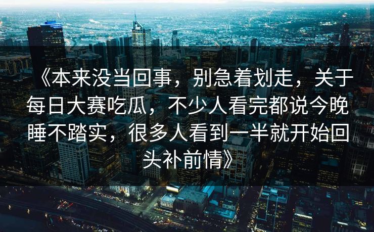 《本来没当回事,别急着划走,关于每日大赛吃瓜,不少人看完都说今晚睡不踏实,很多人看到一半就开始回头补前情》 《本来没当回事,别急着划走,关于每日大赛吃瓜,不少人看完都说今晚睡不踏实,很多人看到一半就开始回头补前情》