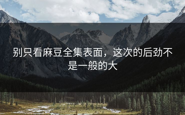 别只看麻豆全集表面，这次的后劲不是一般的大