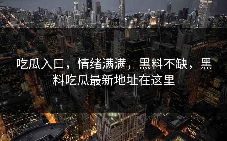 吃瓜入口，情绪满满，黑料不缺，黑料吃瓜最新地址在这里