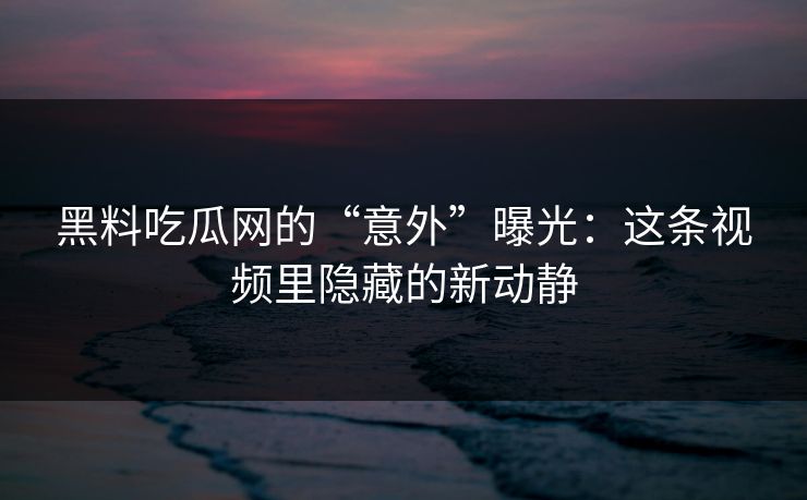 黑料吃瓜网的“意外”曝光：这条视频里隐藏的新动静
