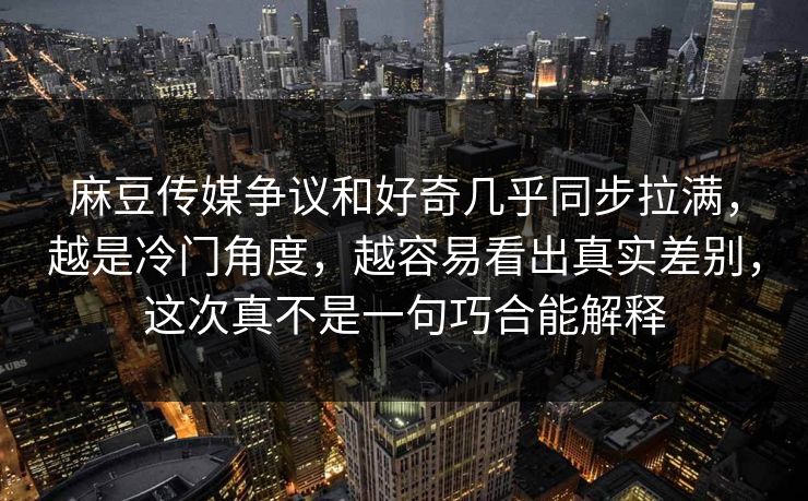 麻豆传媒争议和好奇几乎同步拉满，越是冷门角度，越容易看出真实差别，这次真不是一句巧合能解释