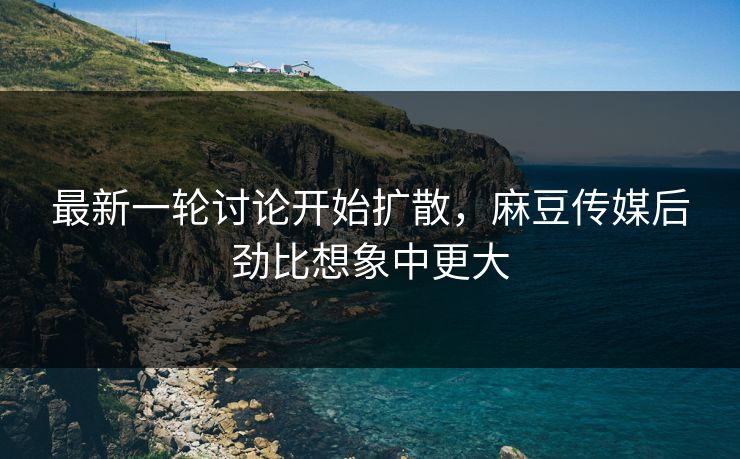 最新一轮讨论开始扩散，麻豆传媒后劲比想象中更大