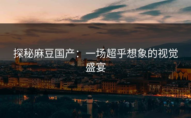 探秘麻豆国产：一场超乎想象的视觉盛宴