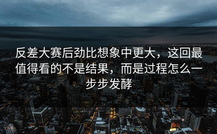 反差大赛后劲比想象中更大，这回最值得看的不是结果，而是过程怎么一步步发酵