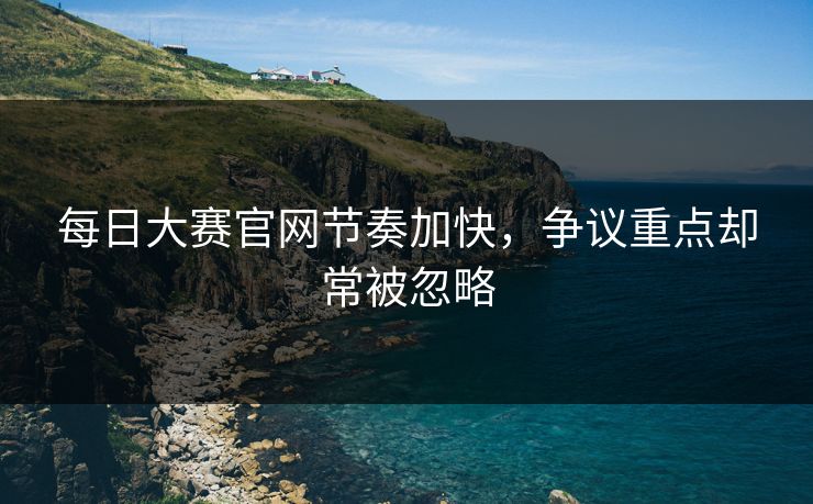 每日大赛官网节奏加快，争议重点却常被忽略