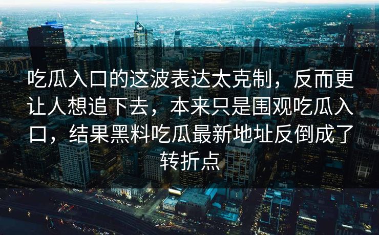 吃瓜入口的这波表达太克制,反而更让人想追下去,本来只是围观吃瓜入口,结果黑料吃瓜最新地址反倒成了转折点 吃瓜入口的这波表达太克制,反而更让人想追下去,本来只是围观吃瓜入口,结果黑料吃瓜最新地址反倒成了转折点