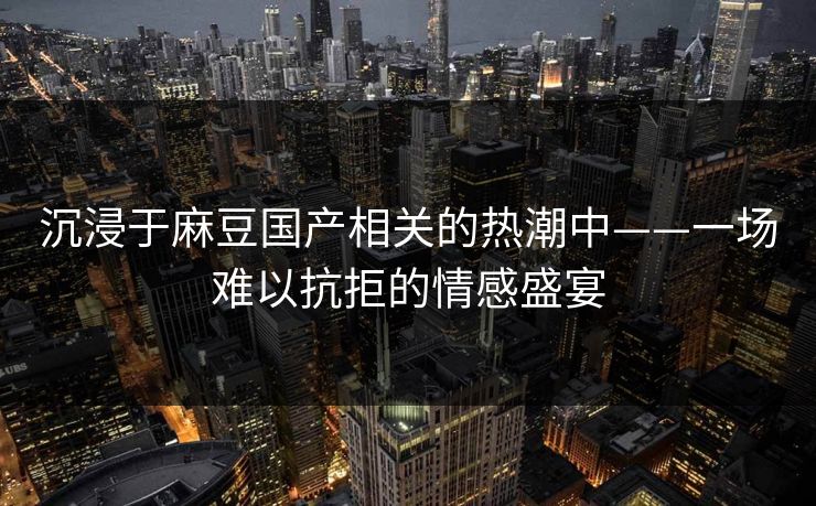 沉浸于麻豆国产相关的热潮中——一场难以抗拒的情感盛宴