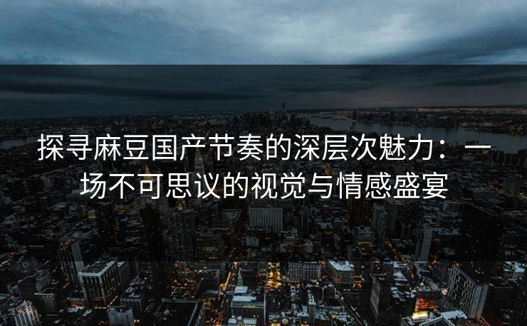 探寻麻豆国产节奏的深层次魅力：一场不可思议的视觉与情感盛宴