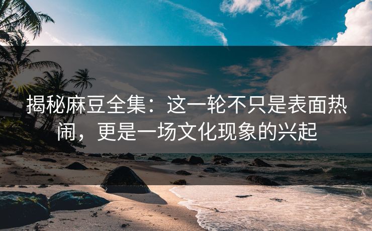 揭秘麻豆全集：这一轮不只是表面热闹，更是一场文化现象的兴起