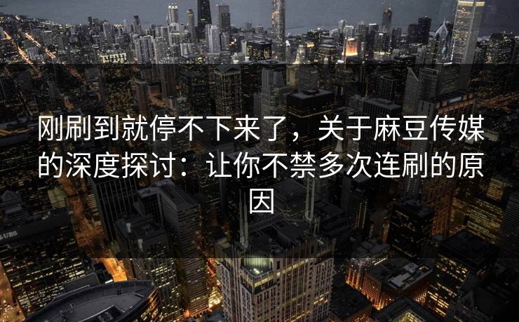 刚刷到就停不下来了，关于麻豆传媒的深度探讨：让你不禁多次连刷的原因