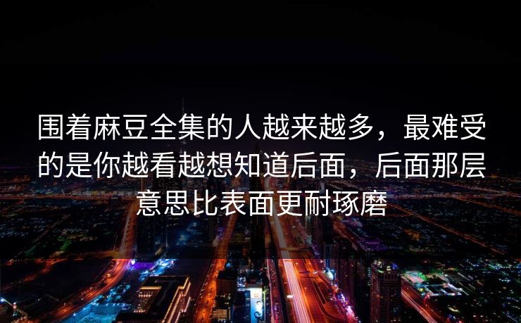 围着麻豆全集的人越来越多，最难受的是你越看越想知道后面，后面那层意思比表面更耐琢磨