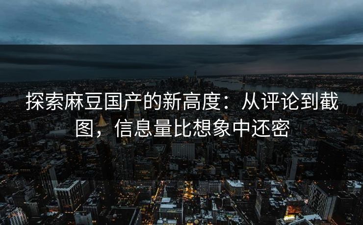探索麻豆国产的新高度：从评论到截图，信息量比想象中还密