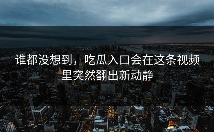 谁都没想到，吃瓜入口会在这条视频里突然翻出新动静