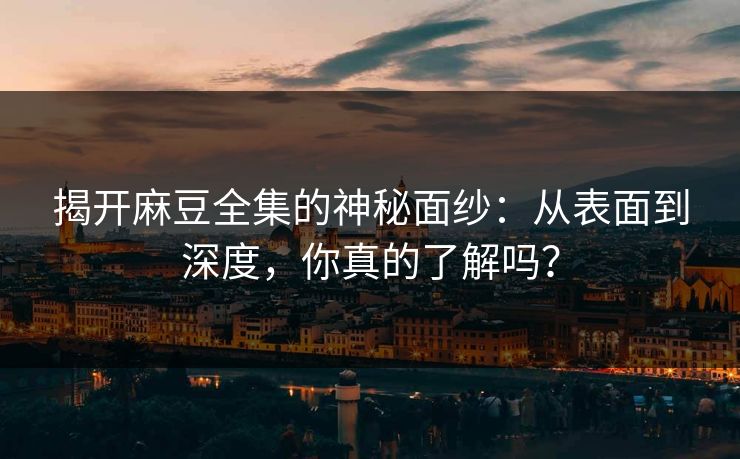 揭开麻豆全集的神秘面纱：从表面到深度，你真的了解吗？