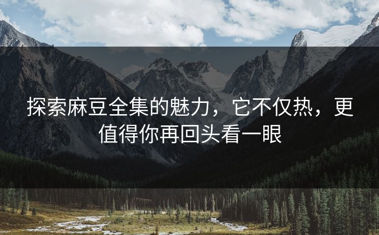 探索麻豆全集的魅力，它不仅热，更值得你再回头看一眼