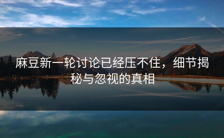麻豆新一轮讨论已经压不住，细节揭秘与忽视的真相