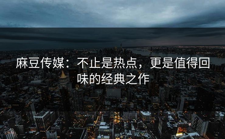 麻豆传媒：不止是热点，更是值得回味的经典之作