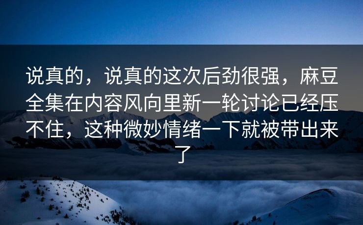 说真的，说真的这次后劲很强，麻豆全集在内容风向里新一轮讨论已经压不住，这种微妙情绪一下就被带出来了