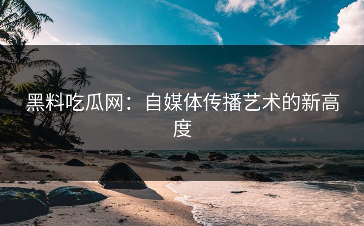 黑料吃瓜网：自媒体传播艺术的新高度