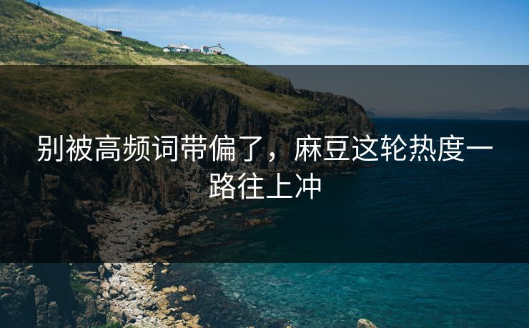 别被高频词带偏了，麻豆这轮热度一路往上冲