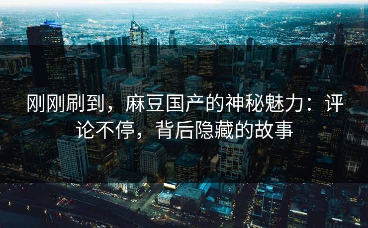 刚刚刷到，麻豆国产的神秘魅力：评论不停，背后隐藏的故事